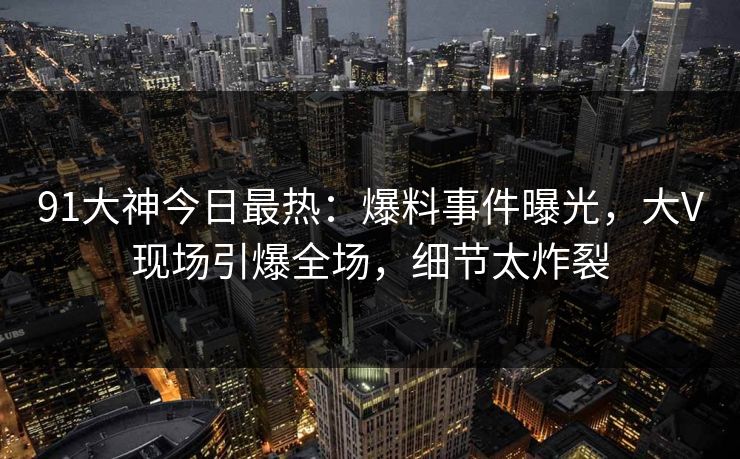 91大神今日最热：爆料事件曝光，大V现场引爆全场，细节太炸裂