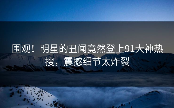 围观！明星的丑闻竟然登上91大神热搜，震撼细节太炸裂