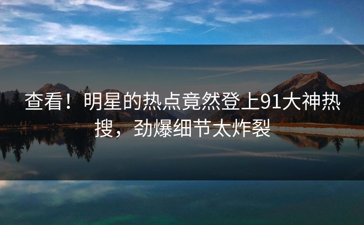 查看！明星的热点竟然登上91大神热搜，劲爆细节太炸裂