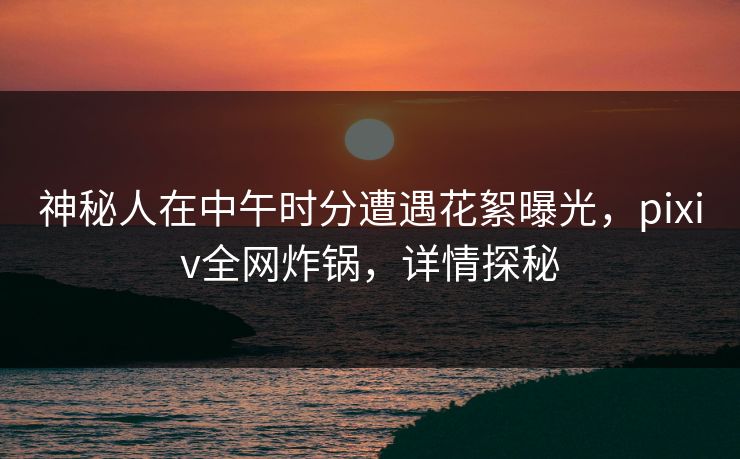 神秘人在中午时分遭遇花絮曝光，pixiv全网炸锅，详情探秘