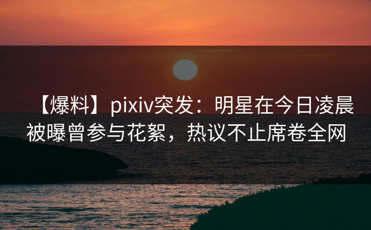 【爆料】pixiv突发：明星在今日凌晨被曝曾参与花絮，热议不止席卷全网