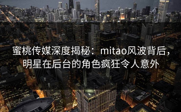 蜜桃传媒深度揭秘：mitao风波背后，明星在后台的角色疯狂令人意外