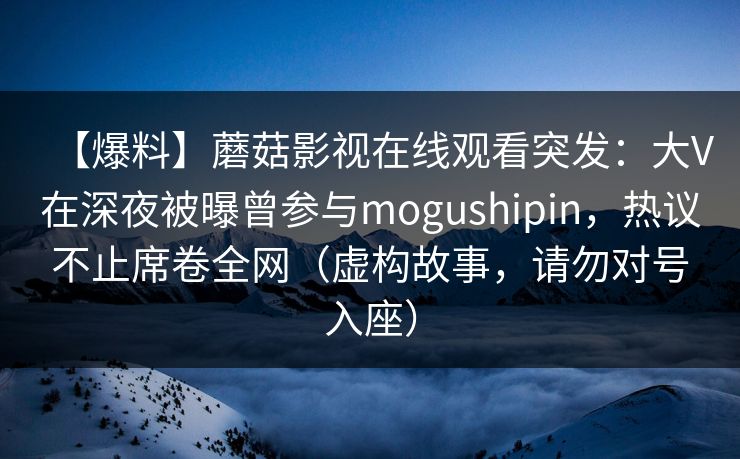 【爆料】蘑菇影视在线观看突发：大V在深夜被曝曾参与mogushipin，热议不止席卷全网（虚构故事，请勿对号入座）