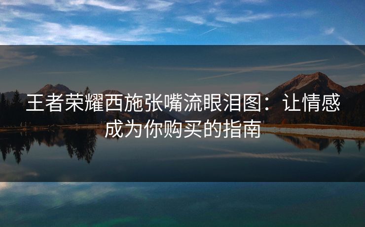王者荣耀西施张嘴流眼泪图：让情感成为你购买的指南