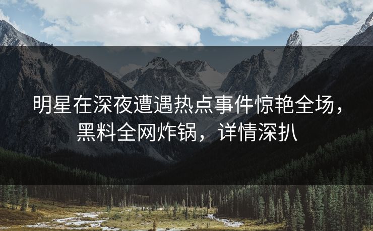 明星在深夜遭遇热点事件惊艳全场，黑料全网炸锅，详情深扒