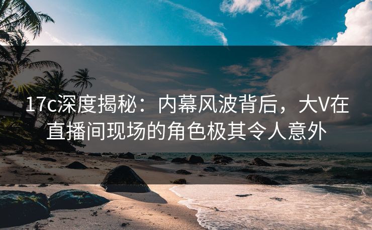 17c深度揭秘：内幕风波背后，大V在直播间现场的角色极其令人意外