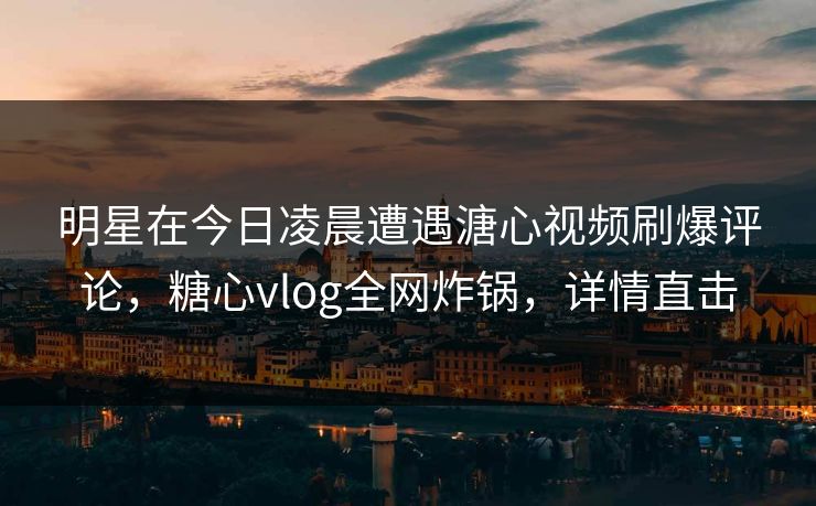 明星在今日凌晨遭遇溏心视频刷爆评论，糖心vlog全网炸锅，详情直击