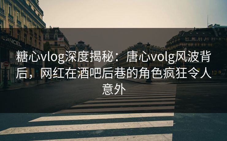 糖心vlog深度揭秘：唐心volg风波背后，网红在酒吧后巷的角色疯狂令人意外
