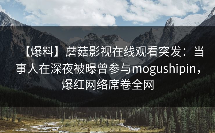 【爆料】蘑菇影视在线观看突发：当事人在深夜被曝曾参与mogushipin，爆红网络席卷全网