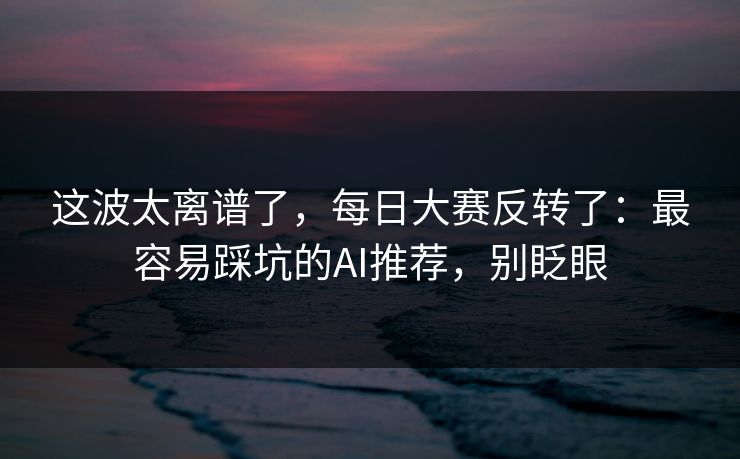 这波太离谱了，每日大赛反转了：最容易踩坑的AI推荐，别眨眼