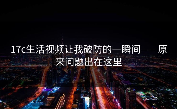 17c生活视频让我破防的一瞬间——原来问题出在这里