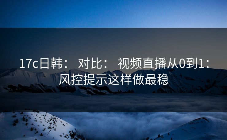 17c日韩： 对比： 视频直播从0到1：风控提示这样做最稳
