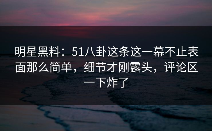明星黑料：51八卦这条这一幕不止表面那么简单，细节才刚露头，评论区一下炸了