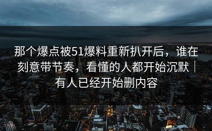 那个爆点被51爆料重新扒开后，谁在刻意带节奏，看懂的人都开始沉默｜有人已经开始删内容