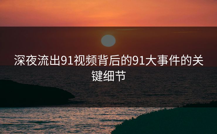 深夜流出91视频背后的91大事件的关键细节